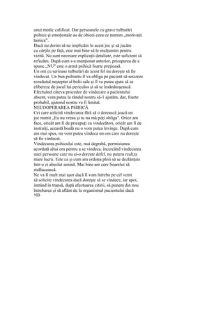 unui medic calificat. Dar persoanele cu grave tulburări
psihice şi emoţionale au de obicei ceea ce numim „motivaţii
tainice".
Dacă nu dorim să ne implicăm în acest joc şi să jucăm
cu cărţile pe faţă, este mai bine să le mulţumim pentru
vizită. Nu sunt necesare explicaţii detaliate, este suficient să
refuzăm. După cum s-a menţionat anterior, priceperea de a
spune „NU" este o armă psihică foarte preţioasă.
Un om cu serioase tulburări de acest fel nu doreşte să fie
vindecat. Un bun psihiatru îl va obliga pe pacient să sesizeze
rezultatul neşteptat al bolii sale şi îl va putea ajuta să se
elibereze de jocul lui periculos şi să se însănătoşească.
Efectuând câteva procedee de vindecare a pacientului
absent, vom putea la rândul nostru să-1 ajutăm, dar, foarte
probabil, ajutorul nostru va fi limitat.
NECOOPERAREA PSIHICĂ
Cei care solicită vindecarea fără să o dorească joacă un
joc numit „Eu nu vreau şi tu nu mă poţi obliga". Orice am
face, oricât am fi de pricepuţi ca vindecători, oricât am fi de
instruiţi, această boală nu o vom putea învinge. După cum
am mai spus, nu vom putea vindeca un om care nu doreşte
să fie vindecat.
Vindecarea psihicului este, mai degrabă, permisiunea
acordată altui om pentru a se vindeca. încercând vindecarea
unei persoane care nu şi-o doreşte defel, nu putem realiza
mare lucru. Este ca şi cum am ordona ploii să se dezlănţuie
într-o zi absolut senină. Mai bine am cere Soarelui să
strălucească.
Ne va fi mult mai uşor dacă îl vom întreba pe cel venit
să solicite vindecarea dacă doreşte să se vindece, iar apoi,
intrând în transă, după efectuarea citirii, să punem din nou
întrebarea şi să aflăm de la organismul pacientului dacă
103
 