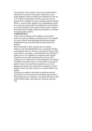 acesta doreşte să fie vindecat. Aşa cum am arătat anterior,
pacientul nu ne permite să începem vindecarea, iar noi
putem înţelege aceasta şi răspunsul la întrebarea de mai sus
va fi evident. în majoritatea cazurilor, persoana care nu
doreşte să fie vindecată nici nu-şi cunoaşte această atitudine.
Dacă i-o vom dezvălui, rugând-o să se răzgândească, poate
că va reuşi să-şi pună ordine în simţăminte şi să le transfere
la nivelul conştiinţei atunci când va putea să facă o alegere.
Pacientul poate să aleagă vindecarea sau boala şi, în funcţie
de aceasta, putem acţiona.
NARCOTICELE
Uneori omul nu doreşte să fie vindecat, mai ales dacă
simte că în acest fel trebuie să renunţe la ceva. De exemplu,
cei care au folosit timp îndelungat tranchilizante capătă
dependenţă fizică sau psihică faţă de medicamentul lor
preferat.
Dacă o persoană ia zilnic, timp de şase ani, opium,
mintea sa este total dependentă şi nu va mai putea trăi fără
acest preparat din mac, din care ia câte puţin în fiecare dimi-
neaţă. Dacă îi vom spune: „Lasă opiumul şi fă o plimbare!",
mintea lui nu va fi capabilă să se supună acestei sugestii.
Oamenii care iau multe medicamente au nevoie să fie
asiguraţi că vor supravieţui în cazul renunţării la ele. Mintea
lor trebuie să ştie precis că nu vor pieri dacă vor renunţa la
pastile. Uneori, cei care folosesc narcotice nu vor să se
gândească la aceasta. Dar, dacă dorim să luptăm cu succes
împotriva bolii, este bine să ştim cu ce anume trebuie să ne
luptăm.
Primul pas în stabilirea adevărului în problema folosirii
narcoticelor de către pacient este întrebarea adresată direct.
Dacă răspunsul nu ne satisface, vom stabili adevărul pe cale
psihică. Dacă tratăm o persoană care foloseşte narcotice,
104
 