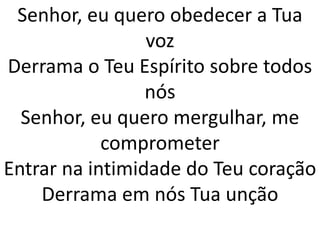 Senhor, eu quero obedecer a Tua
                 voz
Derrama o Teu Espírito sobre todos
                 nós
  Senhor, eu quero mergulhar, me
            comprometer
Entrar na intimidade do Teu coração
    Derrama em nós Tua unção
 