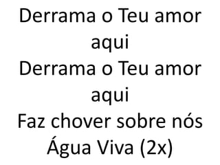 Derrama o Teu amor
        aqui
Derrama o Teu amor
        aqui
Faz chover sobre nós
   Água Viva (2x)
 