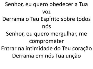 Senhor, eu quero obedecer a Tua
                 voz
Derrama o Teu Espírito sobre todos
                 nós
  Senhor, eu quero mergulhar, me
            comprometer
Entrar na intimidade do Teu coração
    Derrama em nós Tua unção
 