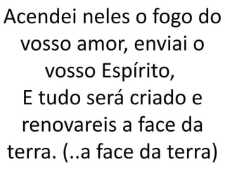 Acendei neles o fogo do
  vosso amor, enviai o
     vosso Espírito,
  E tudo será criado e
  renovareis a face da
terra. (..a face da terra)
 