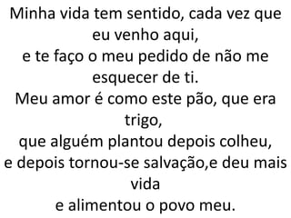 Minha vida tem sentido, cada vez que
              eu venho aqui,
   e te faço o meu pedido de não me
              esquecer de ti.
 Meu amor é como este pão, que era
                  trigo,
  que alguém plantou depois colheu,
e depois tornou-se salvação,e deu mais
                   vida
        e alimentou o povo meu.
 