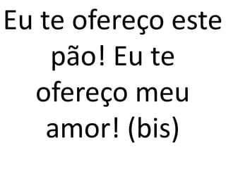 Eu te ofereço este
    pão! Eu te
  ofereço meu
    amor! (bis)
 