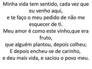 Minha vida tem sentido, cada vez que
            eu venho aqui,
  e te faço o meu pedido de não me
            esquecer de ti.
Meu amor é como este vinho,que era
                fruto,
 que alguém plantou, depois colheu;
   E depois encheu-se de carinho,
e deu mais vida, e saciou o povo meu.
 