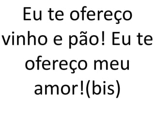 Eu te ofereço
vinho e pão! Eu te
   ofereço meu
    amor!(bis)
 