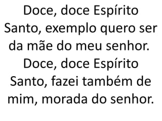 Doce, doce Espírito
Santo, exemplo quero ser
 da mãe do meu senhor.
   Doce, doce Espírito
 Santo, fazei também de
mim, morada do senhor.
 