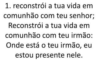 1. reconstrói a tua vida em
comunhão com teu senhor;
  Reconstrói a tua vida em
 comunhão com teu irmão:
 Onde está o teu irmão, eu
    estou presente nele.
 