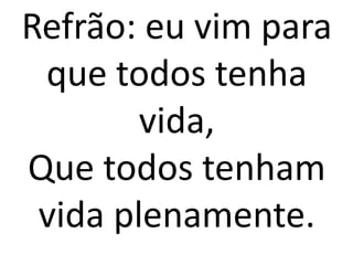 Refrão: eu vim para
 que todos tenha
        vida,
Que todos tenham
 vida plenamente.
 