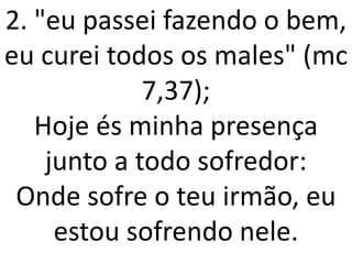 2. "eu passei fazendo o bem,
eu curei todos os males" (mc
             7,37);
   Hoje és minha presença
    junto a todo sofredor:
 Onde sofre o teu irmão, eu
     estou sofrendo nele.
 