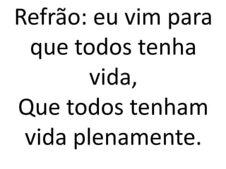 Refrão: eu vim para
 que todos tenha
        vida,
Que todos tenham
 vida plenamente.
 