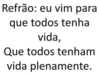 Refrão: eu vim para
 que todos tenha
        vida,
Que todos tenham
 vida plenamente.
 