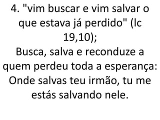 4. "vim buscar e vim salvar o
   que estava já perdido" (lc
             19,10);
  Busca, salva e reconduze a
quem perdeu toda a esperança:
 Onde salvas teu irmão, tu me
      estás salvando nele.
 