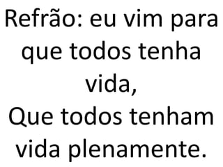Refrão: eu vim para
 que todos tenha
        vida,
Que todos tenham
 vida plenamente.
 