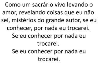 Como um sacrário vivo levando o
amor, revelando coisas que eu não
sei, mistérios do grande autor, se eu
  conhecer, por nada eu trocarei.
     Se eu conhecer por nada eu
               trocarei.
     Se eu conhecer por nada eu
               trocarei.
 