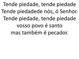 Tende piedade, tende piedade
Tende piedadede nós, ó Senhor.
 Tende piedade, tende piedade
      vosso povo é santo
    mas também é pecador.
 
