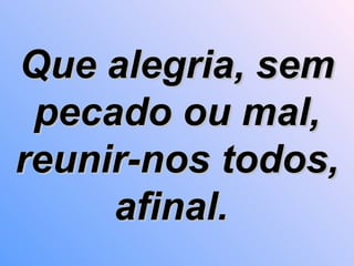 Que alegria, sem pecado ou mal, reunir-nos todos, afinal.   