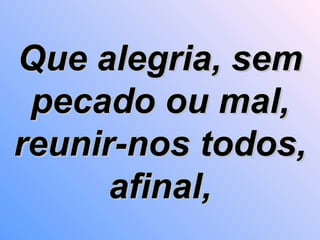 Que alegria, sem pecado ou mal, reunir-nos todos, afinal, 