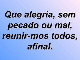 Que alegria, sem pecado ou mal, reunir-mos todos, afinal. 