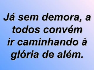 Já sem demora, a todos convém ir caminhando à glória de além. 
