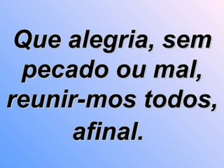 Que alegria, sem pecado ou mal, reunir-mos todos, afinal.   