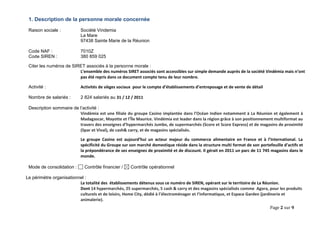 Page 2 sur 9 
1. Description de la personne morale concernée 
Raison sociale : Société Vindemia 
La Mare 
97438 Sainte Marie de la Réunion 
Code NAF : 7010Z 
Code SIREN : 380 859 025 
Citer les numéros de SIRET associés à la personne morale : 
L’ensemble des numéros SIRET associés sont accessibles sur simple demande auprès de la société Vindémia mais n’ont pas été repris dans ce document compte tenu de leur nombre. 
Activité : Activités de sièges sociaux pour le compte d’établissements d’entreposage et de vente de détail 
Nombre de salariés : 2 824 salariés au 31 / 12 / 2011 
Description sommaire de l’activité : 
Vindémia est une filiale du groupe Casino implantée dans l’Océan Indien notamment à La Réunion et également à Madagascar, Mayotte et l’Île Maurice. Vindémia est leader dans la région grâce à son positionnement multiformat au travers des enseignes d’hypermarchés Jumbo, de supermarchés (Score et Score Express) et de magasins de proximité (Spar et Vival), de cash& carry, et de magasins spécialisés. 
Le groupe Casino est aujourd’hui un acteur majeur du commerce alimentaire en France et à l’International. La spécificité du Groupe sur son marché domestique réside dans la structure multi format de son portefeuille d’actifs et la prépondérance de ses enseignes de proximité et de discount. II gérait en 2011 un parc de 11 745 magasins dans le monde. 
Mode de consolidation : Contrôle financier / Contrôle opérationnel 
Le périmètre organisationnel : 
La totalité des établissements détenus sous ce numéro de SIREN, opérant sur le territoire de La Réunion. Dont 14 hypermarchés, 25 supermarchés, 5 cash & carry et des magasins spécialisés comme Agora, pour les produits culturels et de loisirs, Home City, dédié à l’électroménager et l’informatique, et Espace Garden (jardinerie et animalerie).  