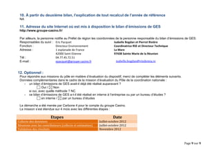 Page 9 sur 9 
10. À partir du deuxième bilan, l’explication de tout recalcul de l’année de référence 
NA 
11. Adresse du site Internet où est mis à disposition le bilan d’émissions de GES 
http://www.groupe-casino.fr/ 
Par ailleurs, la personne notifie au Préfet de région les coordonnées de la personne responsable du bilan d’émissions de GES: 
Responsables du suivi : Eric Pacquet 
Fonction : Directeur Environnement 
Adresse : 1 esplanade de France 
42000 Saint Etienne 
Tél : 04.77.45.72.51 
E-mail : epacquet@groupe-casino.fr 
Isabelle Bogdan et Pierrot Rivière 
Coordinatrice RSE et Directeur Technique 
La Mare 
97438 Sainte Marie de la Réunion 
isabelle.bogdan@vindemia.re 
12. Optionnel : 
Pour répondre aux missions du pôle en matière d’évaluation du dispositif, merci de compléter les éléments suivants. 
Données complémentaires dans le cadre de la mission d’évaluation du Pôle de la coordination nationale : 
- un bilan d’émissions de GES avait-il déjà été réalisé auparavant ? Oui / Non 
si oui, avec quelle méthode ? NC 
- ce bilan d’émissions de GES a-t-il été réalisé en interne à l’entreprise ou par un bureau d’études ? en interne / par un bureau d’études 
La démarche a été menée par Carbone 4 pour le compte du groupe Casino. 
La mission s’est étendue sur 4 mois avec les différentes étapes : 
Etapes Date Collecte des donnéees Juillet-octobre 2012 Réunions avec les contributeurs (collecte et estimation) Juillet-octobre 2012 Validation des résultats Novembre 2012 
