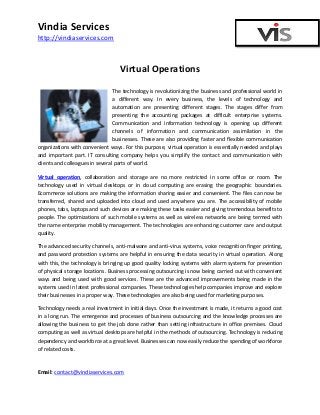 Vindia Services
http://vindiaservices.com

Virtual Operations
The technology is revolutionizing the business and professional world in
a different way. In every business, the levels of technology and
automation are presenting different stages. The stages differ from
presenting the accounting packages at difficult enterprise systems.
Communication and information technology is opening up different
channels of information and communication assimilation in the
businesses. These are also providing faster and flexible communication
organizations with convenient ways. For this purpose, virtual operation is essentially needed and plays
and important part. IT consulting company helps you simplify the contact and communication with
clients and colleagues in several parts of world.
Virtual operation, collaboration and storage are no more restricted in some office or room. The
technology used in virtual desktops or in cloud computing are erasing the geographic boundaries.
Ecommerce solutions are making the information sharing easier and convenient. The files can now be
transferred, shared and uploaded into cloud and used anywhere you are. The accessibility of mobile
phones, tabs, laptops and such devices are making these tasks easier and giving tremendous benefits to
people. The optimizations of such mobile systems as well as wireless networks are being termed with
the name enterprise mobility management. The technologies are enhancing customer care and output
quality.
The advanced security channels, anti-malware and anti-virus systems, voice recognition finger printing,
and password protection systems are helpful in ensuring the data security in virtual operation. Along
with this, the technology is bringing up good quality locking systems with alarm systems for prevention
of physical storage locations. Business processing outsourcing is now being carried out with convenient
ways and being used with good services. These are the advanced improvements being made in the
systems used in latest professional companies. These technologies help companies improve and explore
their businesses in a proper way. These technologies are also being used for marketing purposes.
Technology needs a real investment in initial days. Once the investment is made, it returns a good cost
in a long run. The emergence and processes of business outsourcing and the knowledge processes are
allowing the business to get the job done rather than setting infrastructure in office premises. Cloud
computing as well as virtual desktops are helpful in the methods of outsourcing. Technology is reducing
dependency and workforce at a great level. Businesses can now easily reduce the spending of workforce
of related costs.

Email: contact@vindiaservices.com

 