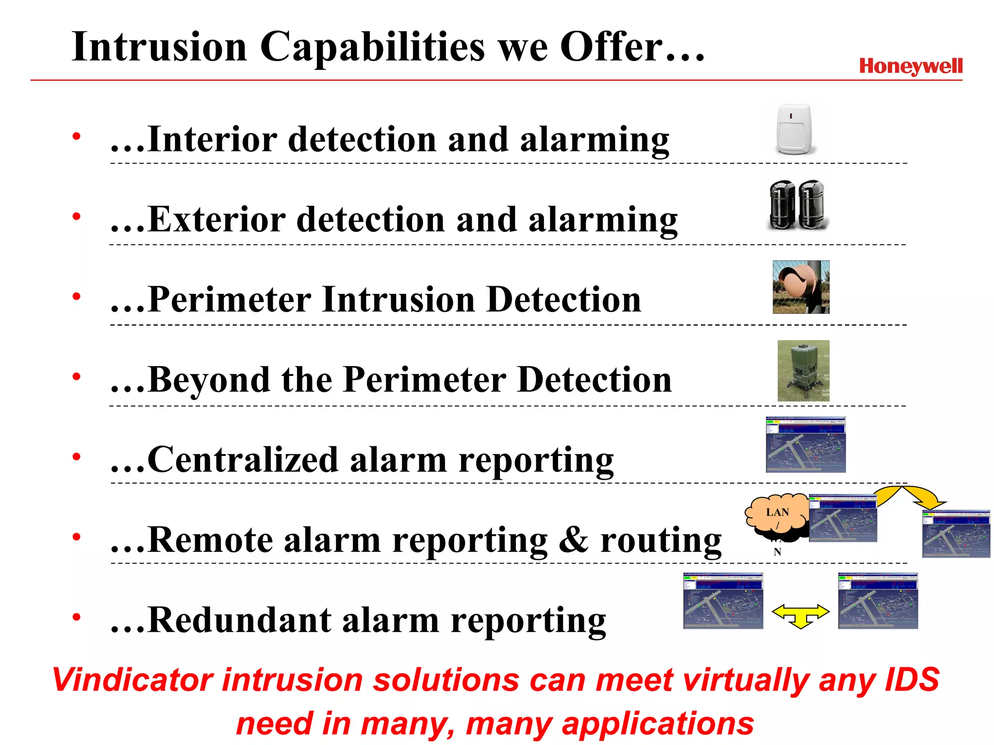 Intrusion Capabilities we Offer…
 •   …Interior detection and alarming
 •   …Exterior detection and alarming
 •   …Perimeter Intrusion Detection
 •   …Beyond the Perimeter Detection
 •   …Centralized alarm reporting
                                             LAN


     …Remote alarm reporting & routing
                                              /
 •                                           WA
                                              N




 •   …Redundant alarm reporting
Vindicator intrusion solutions can meet virtually any IDS
            need in many, many applications
 
