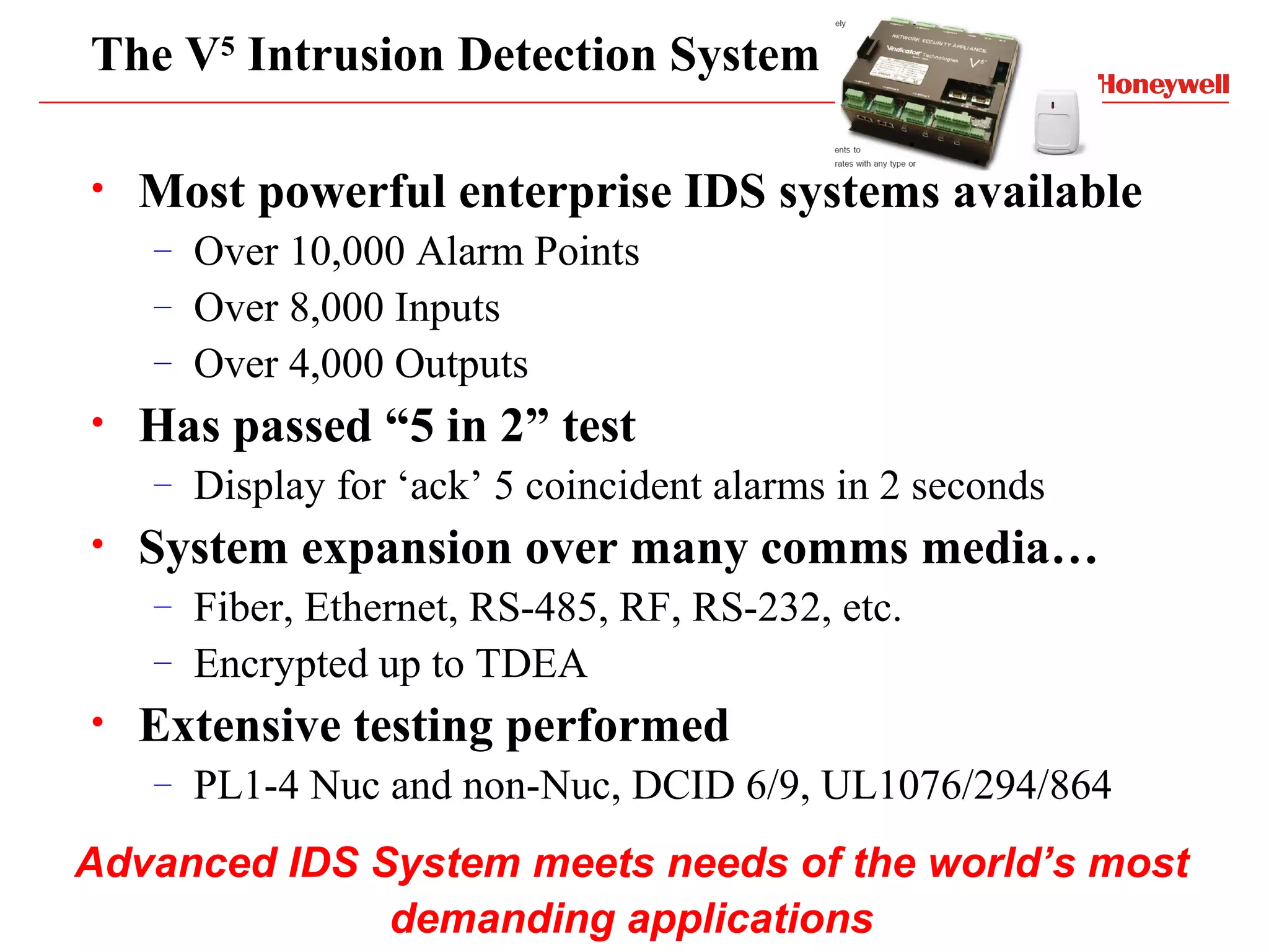 The V5 Intrusion Detection System

•   Most powerful enterprise IDS systems available
    –   Over 10,000 Alarm Points
    –   Over 8,000 Inputs
    –   Over 4,000 Outputs
•   Has passed “5 in 2” test
    –   Display for ‘ack’ 5 coincident alarms in 2 seconds
•   System expansion over many comms media…
    –   Fiber, Ethernet, RS-485, RF, RS-232, etc.
    –   Encrypted up to TDEA
•   Extensive testing performed
    –   PL1-4 Nuc and non-Nuc, DCID 6/9, UL1076/294/864
Advanced IDS System meets needs of the world’s most
              demanding applications
 