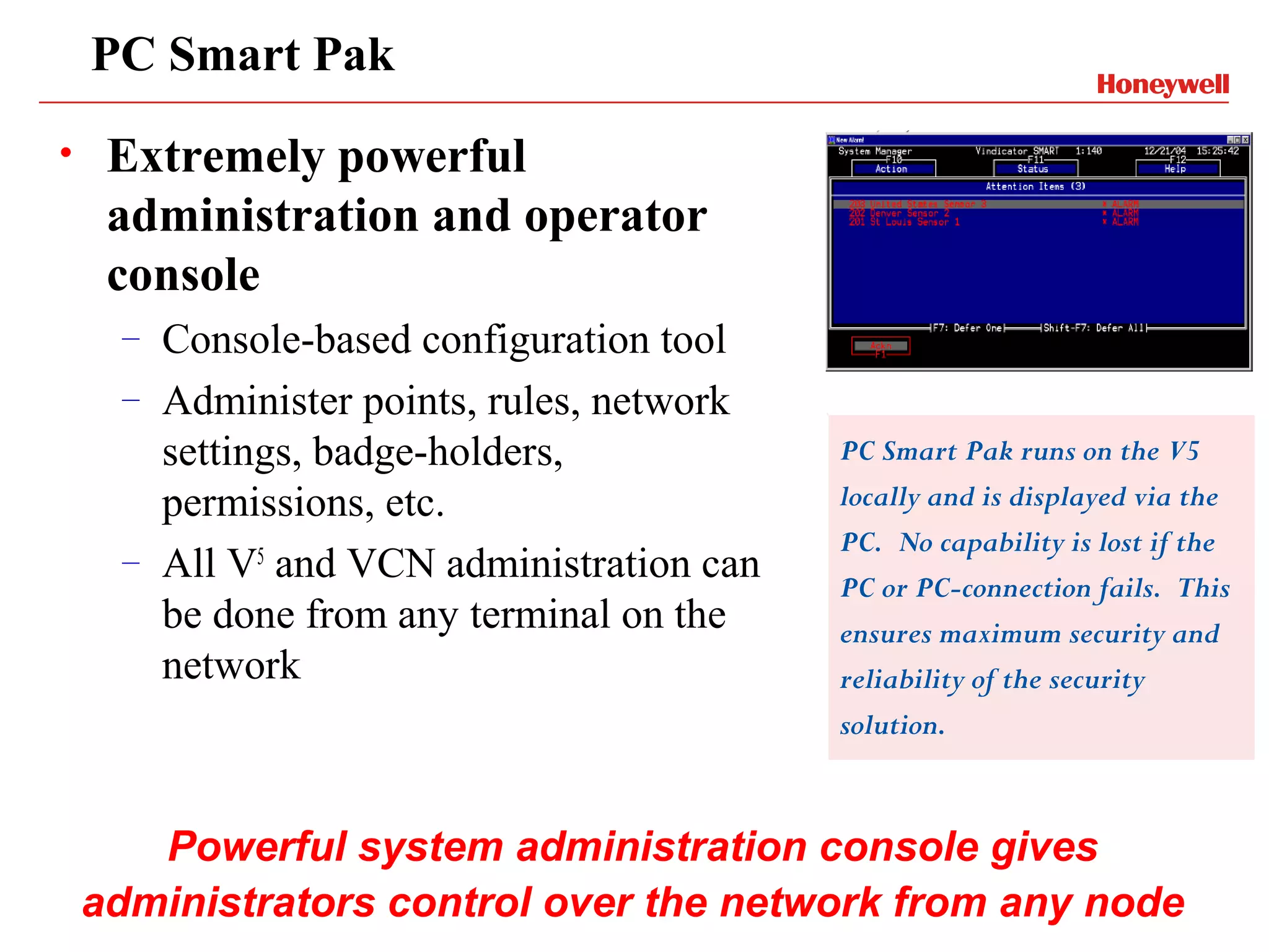 PC Smart Pak
•    Extremely powerful
     administration and operator
     console
     –   Console-based configuration tool
     –   Administer points, rules, network
         settings, badge-holders,            PC Smart Pak runs on the V5
         permissions, etc.                   locally and is displayed via the
                                             PC. No capability is lost if the
     –   All V5 and VCN administration can   PC or PC-connection fails. This
         be done from any terminal on the    ensures maximum security and
         network                             reliability of the security
                                             solution.



       Powerful system administration console gives
    administrators control over the network from any node
 
