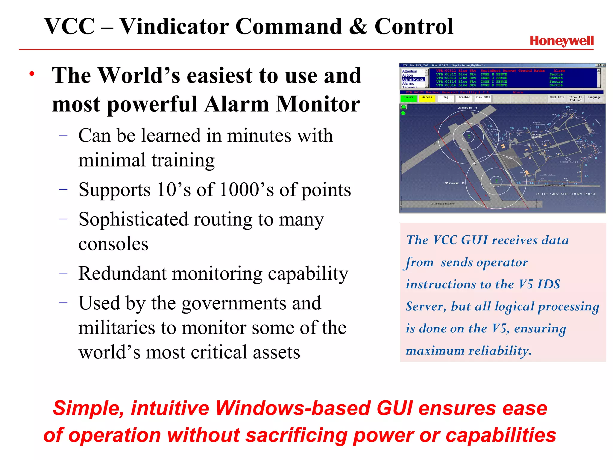 VCC – Vindicator Command & Control
•   The World’s easiest to use and
    most powerful Alarm Monitor
     –   Can be learned in minutes with
         minimal training
     –   Supports 10’s of 1000’s of points
     –   Sophisticated routing to many
         consoles                            The VCC GUI receives data
                                             from sends operator
     –   Redundant monitoring capability     instructions to the V5 IDS
     –   Used by the governments and         Server, but all logical processing
         militaries to monitor some of the   is done on the V5, ensuring
         world’s most critical assets        maximum reliability.


     Simple, intuitive Windows-based GUI ensures ease
    of operation without sacrificing power or capabilities
 