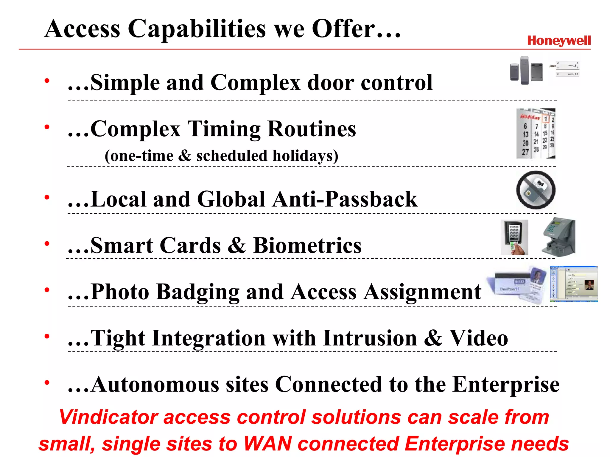 Access Capabilities we Offer…
•   …Simple and Complex door control
•   …Complex Timing Routines
       (one-time & scheduled holidays)

•   …Local and Global Anti-Passback
•   …Smart Cards & Biometrics
•   …Photo Badging and Access Assignment
•   …Tight Integration with Intrusion & Video
•   …Autonomous sites Connected to the Enterprise
 Vindicator access control solutions can scale from
small, single sites to WAN connected Enterprise needs
 