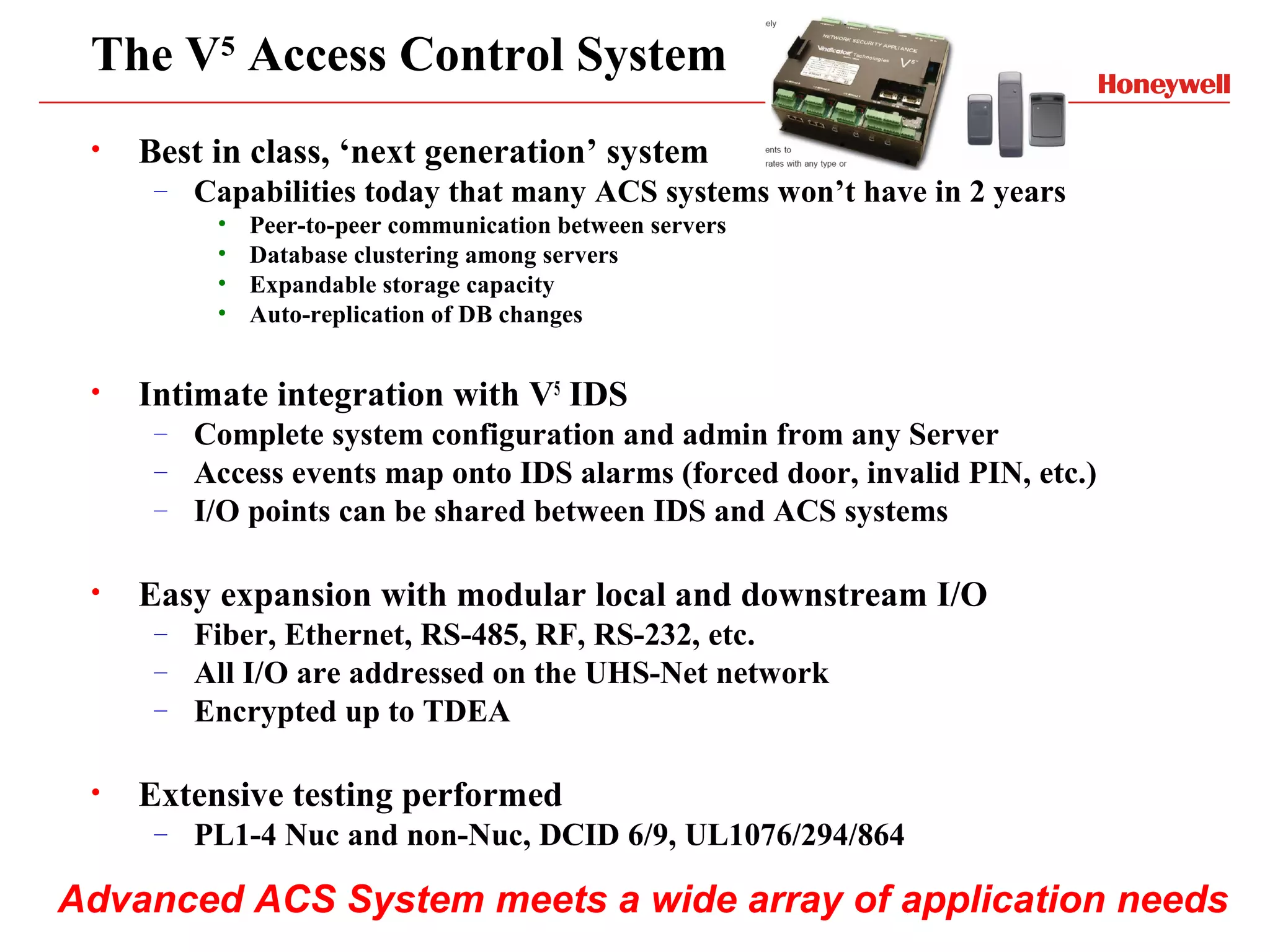 The V5 Access Control System
 •   Best in class, ‘next generation’ system
      –   Capabilities today that many ACS systems won’t have in 2 years
           •   Peer-to-peer communication between servers
           •   Database clustering among servers
           •   Expandable storage capacity
           •   Auto-replication of DB changes


 •   Intimate integration with V5 IDS
      – Complete system configuration and admin from any Server
      – Access events map onto IDS alarms (forced door, invalid PIN, etc.)
      – I/O points can be shared between IDS and ACS systems


 •   Easy expansion with modular local and downstream I/O
      – Fiber, Ethernet, RS-485, RF, RS-232, etc.
      – All I/O are addressed on the UHS-Net network
      – Encrypted up to TDEA


 •   Extensive testing performed
      –   PL1-4 Nuc and non-Nuc, DCID 6/9, UL1076/294/864

Advanced ACS System meets a wide array of application needs
 