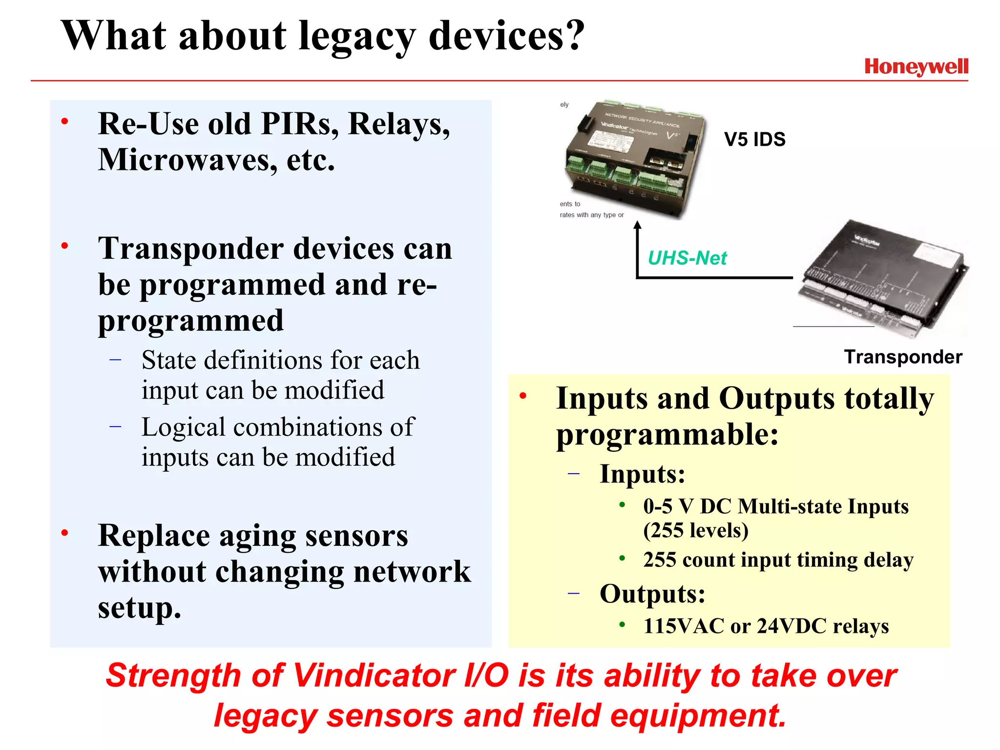 What about legacy devices?
•   Re-Use old PIRs, Relays,                          V5 IDS
    Microwaves, etc.

•   Transponder devices can                   UHS-Net
    be programmed and re-
    programmed
    – State definitions for each                                  Transponder
      input can be modified        •   Inputs and Outputs totally
    – Logical combinations of
                                       programmable:
      inputs can be modified           –   Inputs:
                                            • 0-5 V DC Multi-state Inputs
•   Replace aging sensors                     (255 levels)
                                            • 255 count input timing delay
    without changing network
                                       –   Outputs:
    setup.                                  • 115VAC or 24VDC relays

    Strength of Vindicator I/O is its ability to take over
          legacy sensors and field equipment.
 