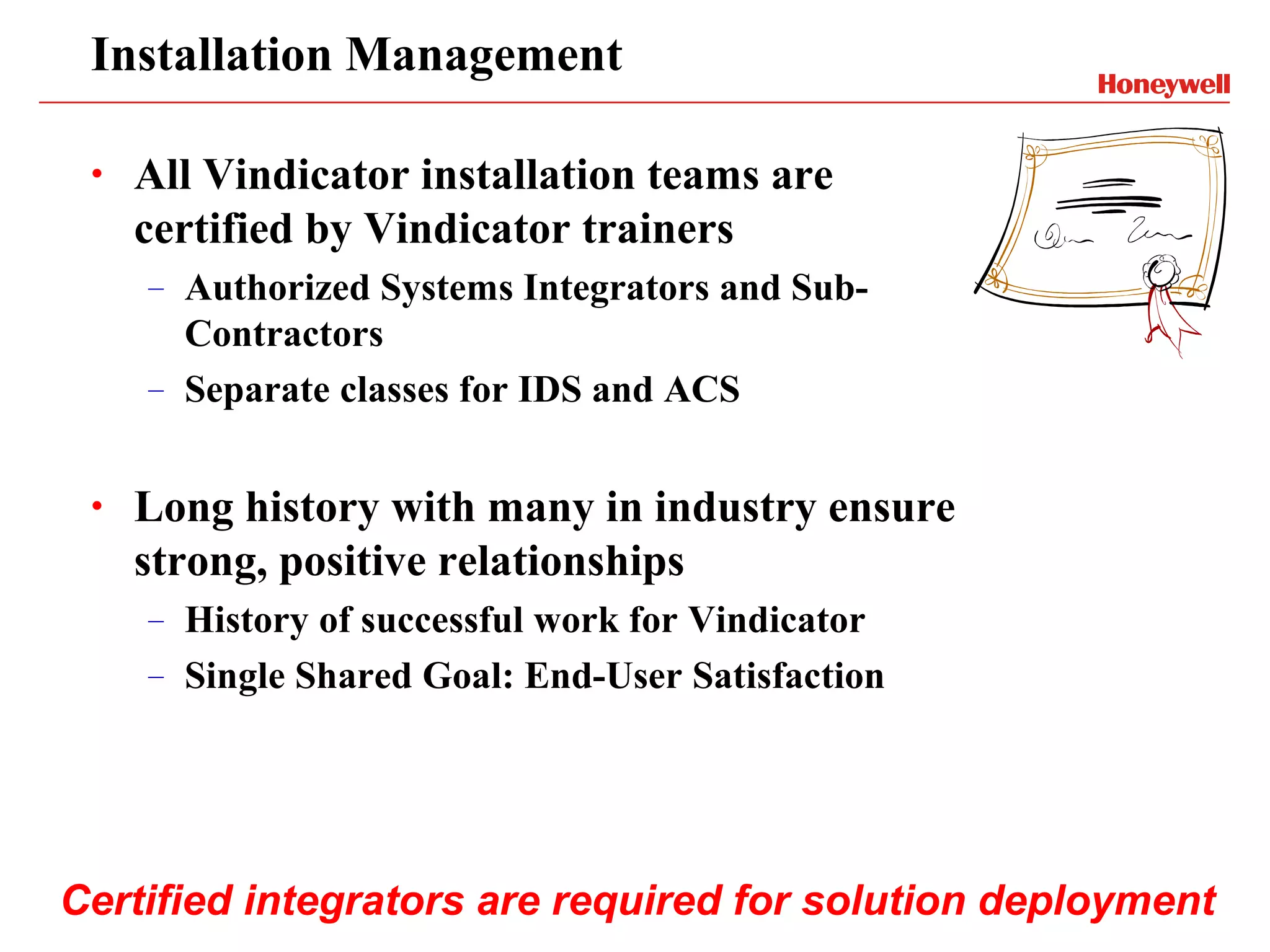 Installation Management

 •   All Vindicator installation teams are
     certified by Vindicator trainers
     –   Authorized Systems Integrators and Sub-
         Contractors
     –   Separate classes for IDS and ACS


 •   Long history with many in industry ensure
     strong, positive relationships
     –   History of successful work for Vindicator
     –   Single Shared Goal: End-User Satisfaction




Certified integrators are required for solution deployment
 