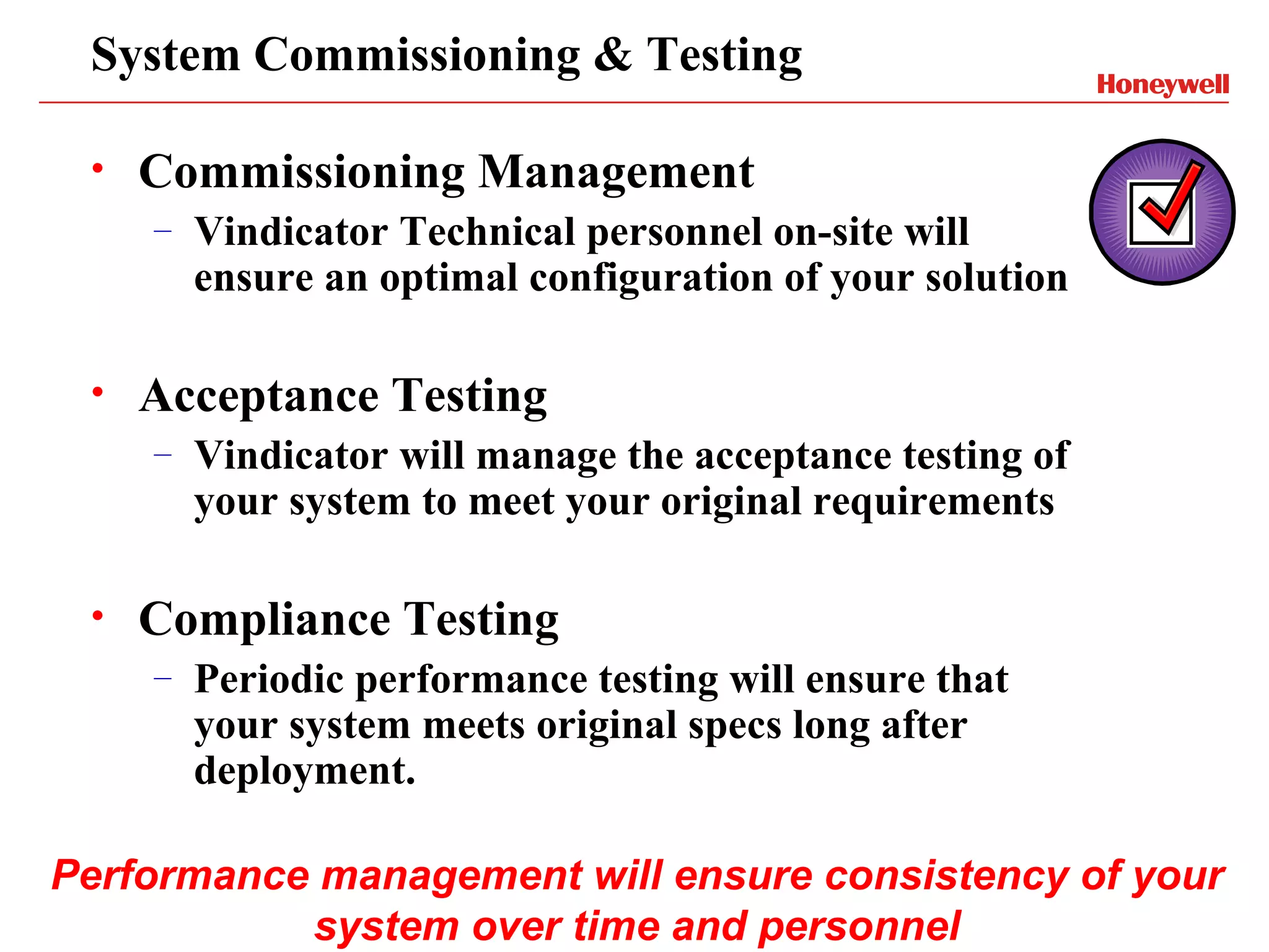 System Commissioning & Testing

 •   Commissioning Management
     –   Vindicator Technical personnel on-site will
         ensure an optimal configuration of your solution

 •   Acceptance Testing
     –   Vindicator will manage the acceptance testing of
         your system to meet your original requirements

 •   Compliance Testing
     –   Periodic performance testing will ensure that
         your system meets original specs long after
         deployment.

Performance management will ensure consistency of your
           system over time and personnel
 