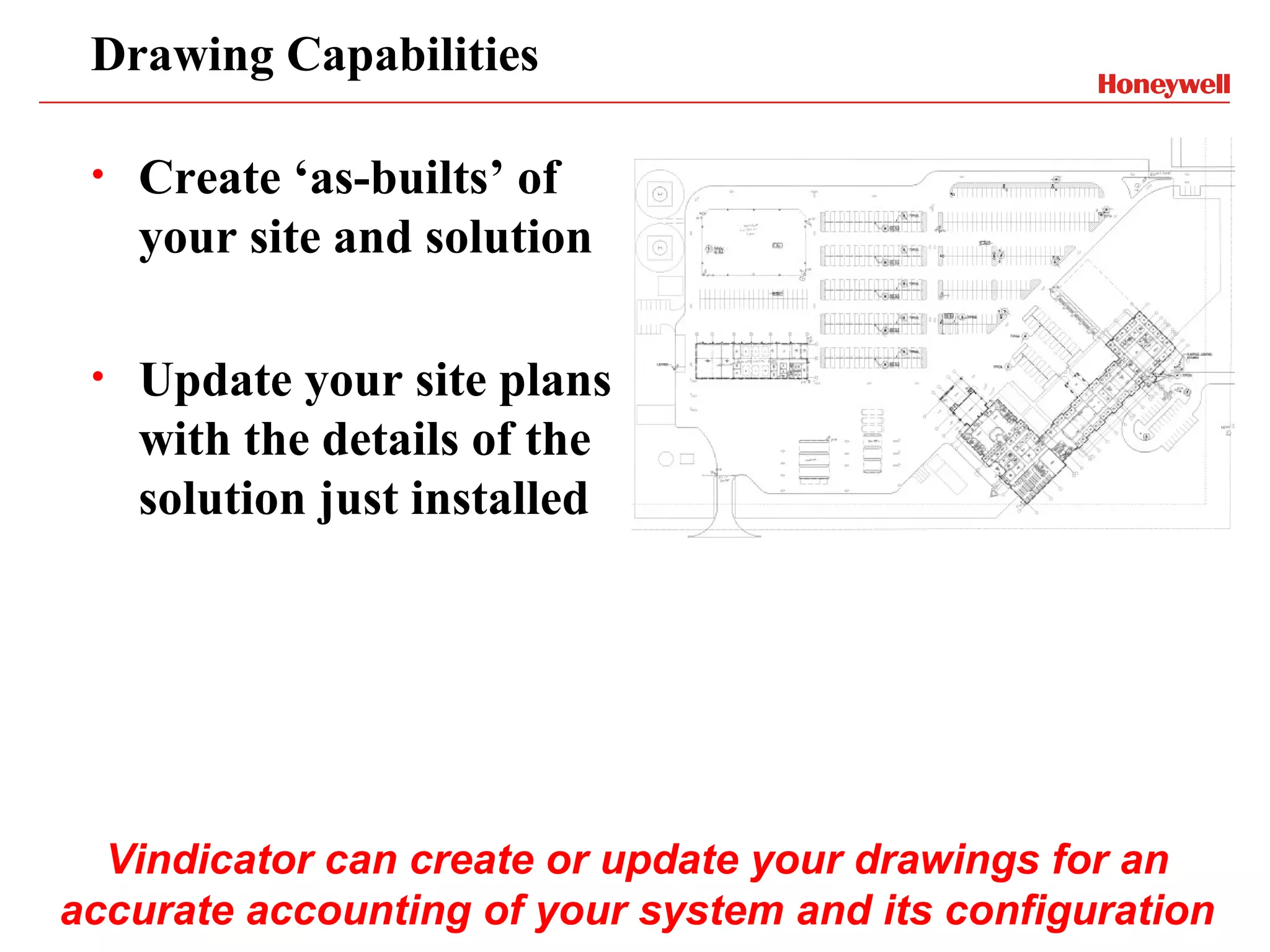 Drawing Capabilities

 •   Create ‘as-builts’ of
     your site and solution

 •   Update your site plans
     with the details of the
     solution just installed




  Vindicator can create or update your drawings for an
accurate accounting of your system and its configuration
 