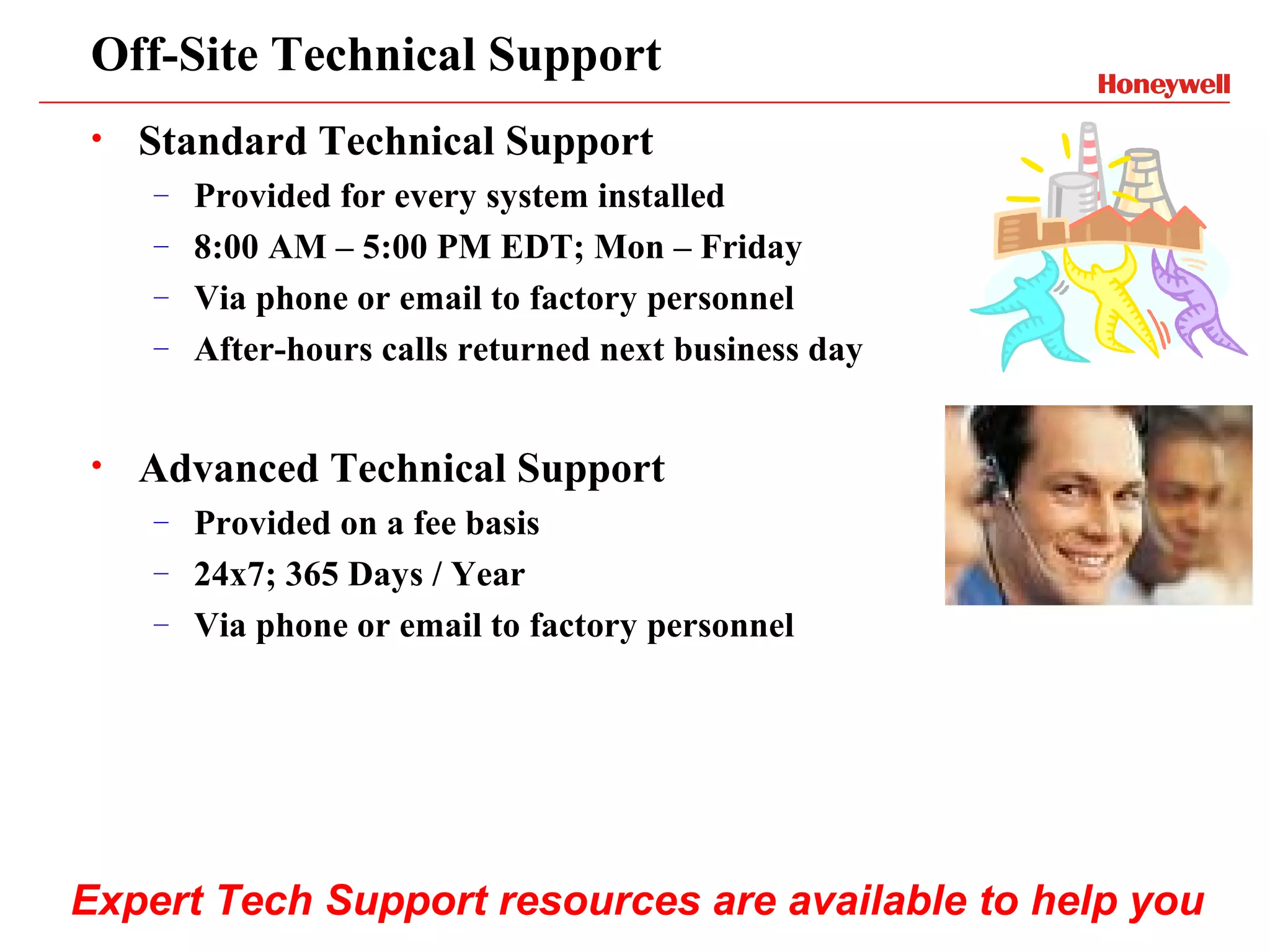 Off-Site Technical Support
•   Standard Technical Support
    – Provided for every system installed
    – 8:00 AM – 5:00 PM EDT; Mon – Friday
    – Via phone or email to factory personnel
    – After-hours calls returned next business day



•   Advanced Technical Support
    – Provided on a fee basis
    – 24x7; 365 Days / Year
    – Via phone or email to factory personnel




Expert Tech Support resources are available to help you
 