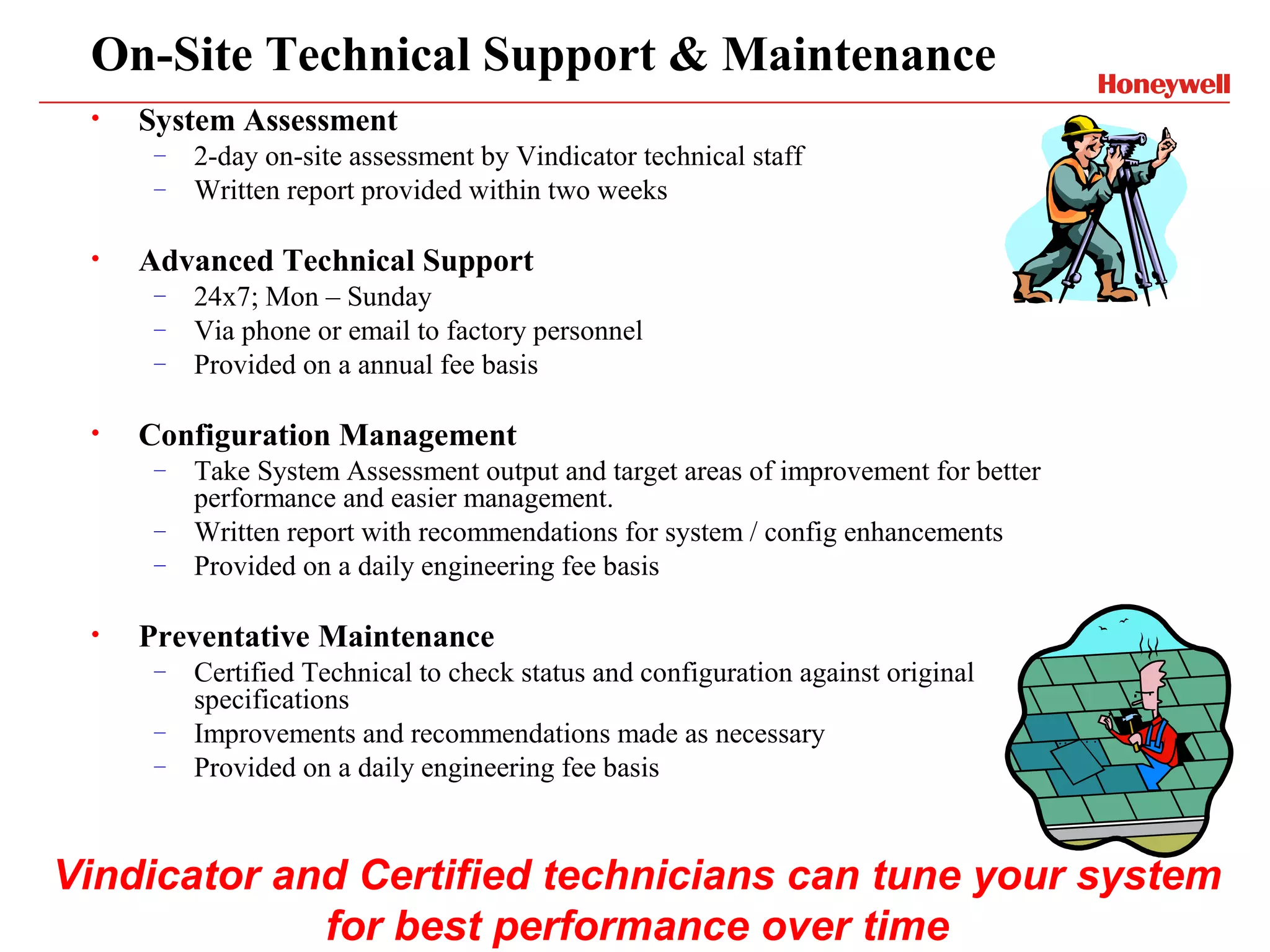 On-Site Technical Support & Maintenance
 •   System Assessment
      –   2-day on-site assessment by Vindicator technical staff
      –   Written report provided within two weeks

 •   Advanced Technical Support
      –   24x7; Mon – Sunday
      –   Via phone or email to factory personnel
      –   Provided on a annual fee basis

 •   Configuration Management
      –   Take System Assessment output and target areas of improvement for better
          performance and easier management.
      –   Written report with recommendations for system / config enhancements
      –   Provided on a daily engineering fee basis

 •   Preventative Maintenance
      –   Certified Technical to check status and configuration against original
          specifications
      –   Improvements and recommendations made as necessary
      –   Provided on a daily engineering fee basis



Vindicator and Certified technicians can tune your system
             for best performance over time
 