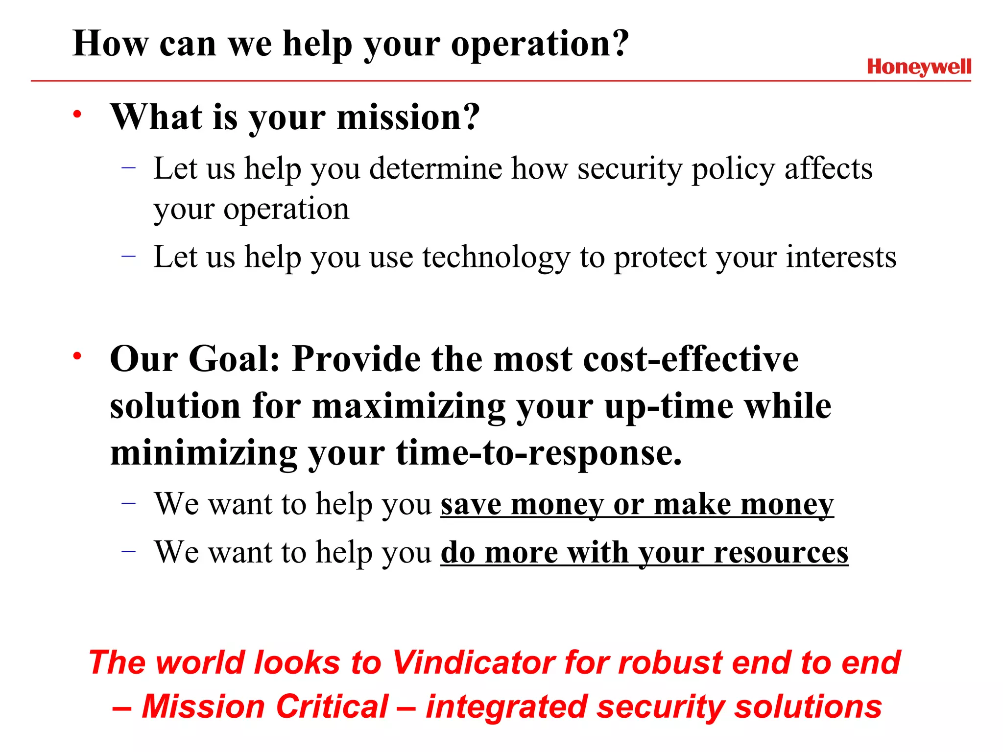 How can we help your operation?
•    What is your mission?
      –   Let us help you determine how security policy affects
          your operation
      –   Let us help you use technology to protect your interests

•    Our Goal: Provide the most cost-effective
     solution for maximizing your up-time while
     minimizing your time-to-response.
      –   We want to help you save money or make money
      –   We want to help you do more with your resources


    The world looks to Vindicator for robust end to end
     – Mission Critical – integrated security solutions
 
