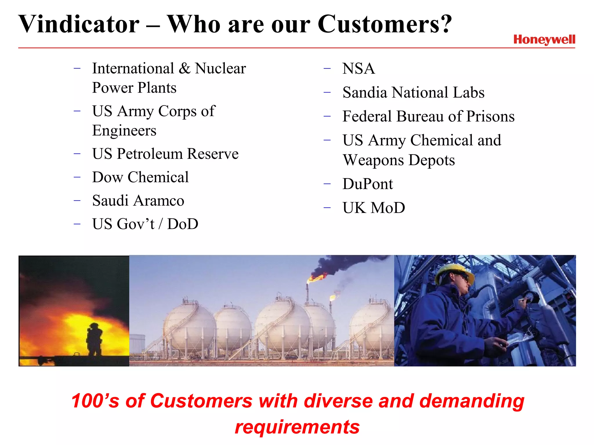 Vindicator – Who are our Customers?
    –   International & Nuclear   –   NSA
        Power Plants              –   Sandia National Labs
    –   US Army Corps of          –   Federal Bureau of Prisons
        Engineers                 –   US Army Chemical and
    –   US Petroleum Reserve          Weapons Depots
    –   Dow Chemical              –   DuPont
    –   Saudi Aramco              –   UK MoD
    –   US Gov’t / DoD




    100’s of Customers with diverse and demanding
                    requirements
 
