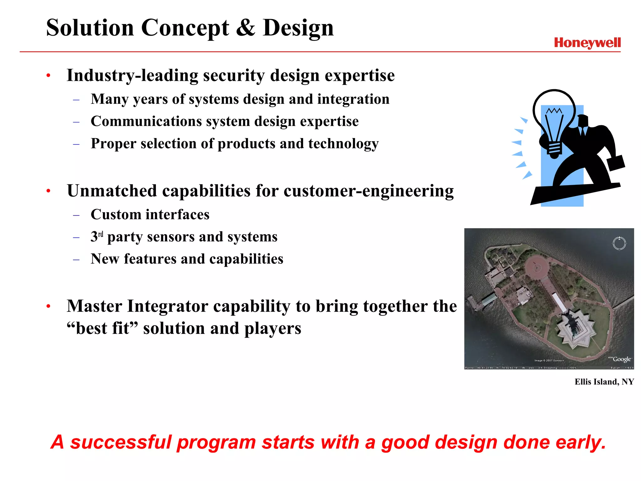 Solution Concept & Design
•   Industry-leading security design expertise
    –   Many years of systems design and integration
    –   Communications system design expertise
    –   Proper selection of products and technology


•   Unmatched capabilities for customer-engineering
    –   Custom interfaces
    –   3rd party sensors and systems
    –   New features and capabilities


•   Master Integrator capability to bring together the
    “best fit” solution and players

                                                         Ellis Island, NY




A successful program starts with a good design done early.
 