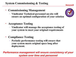 System Commissioning & Testing

 •   Commissioning Management
     –   Vindicator Technical personnel on-site will
         ensure an optimal configuration of your solution

 •   Acceptance Testing
     –   Vindicator will manage the acceptance testing of
         your system to meet your original requirements

 •   Compliance Testing
     –   Periodic performance testing will ensure that
         your system meets original specs long after
         deployment.

Performance management will ensure consistency of your
           system over time and personnel
 