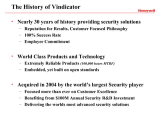 The History of Vindicator

•   Nearly 30 years of history providing security solutions
    – Reputation for Results, Customer Focused Philosophy
    – 100% Success Rate
    – Employee Commitment



•   World Class Products and Technology
    – Extremely Reliable Products (100,000 hours MTBF)
    – Embedded, yet built on open standards



•   Acquired in 2004 by the world’s largest Security player
    – Focused more than ever on Customer Excellence
    – Benefiting from $100M Annual Security R&D Investment
    – Delivering the worlds most advanced security solutions
 