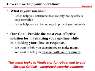 How can we help your operation?
•    What is your mission?
      –   Let us help you determine how security policy affects
          your operation
      –   Let us help you use technology to protect your interests

•    Our Goal: Provide the most cost-effective
     solution for maximizing your up-time while
     minimizing your time-to-response.
      –   We want to help you save money or make money
      –   We want to help you do more with your resources


    The world looks to Vindicator for robust end to end
     – Mission Critical – integrated security solutions
 