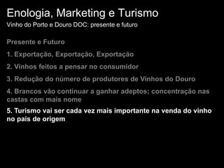 Enologia, Marketing e TurismoVinho do Porto e Douro DOC: presente e futuroPresente e Futuro1. Exportação, Exportação, Exportação 2. Vinhos feitos a pensar no consumidor3. Redução do número de produtores de Vinhos do Douro4. Brancos vão continuar a ganhar adeptos; concentração nas castas com mais nome5. Turismo vai ser cada vez mais importante na venda do vinho no país de origem