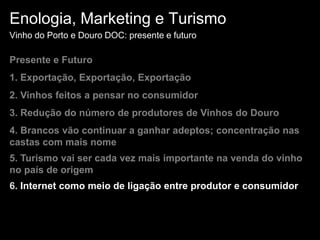 Enologia, Marketing e TurismoVinho do Porto e Douro DOC: presente e futuroPresente e Futuro1. Exportação, Exportação, Exportação 2. Vinhos feitos a pensar no consumidor3. Redução do número de produtores de Vinhos do Douro4. Brancos vão continuar a ganhar adeptos; concentração nas castas com mais nome5. Turismo vai ser cada vez mais importante na venda do vinho no país de origem6. Internet como meio de ligação entre produtor e consumidor