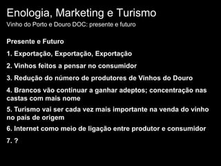 Enologia, Marketing e TurismoVinho do Porto e Douro DOC: presente e futuroPresente e Futuro1. Exportação, Exportação, Exportação 2. Vinhos feitos a pensar no consumidor3. Redução do número de produtores de Vinhos do Douro4. Brancos vão continuar a ganhar adeptos; concentração nas castas com mais nome5. Turismo vai ser cada vez mais importante na venda do vinho no país de origem6. Internet como meio de ligação entre produtor e consumidor7. ? 