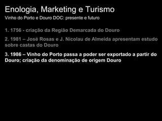 Enologia, Marketing e TurismoVinho do Porto e Douro DOC: presente e futuro1. 1756 - criação da Região Demarcada do Douro2. 1981 – José Rosas e J. Nicolau de Almeida apresentam estudo sobre castas do Douro3. 1986 – Vinho do Porto passa a poder ser exportado a partir do Douro; criação da denominação de origem Douro
